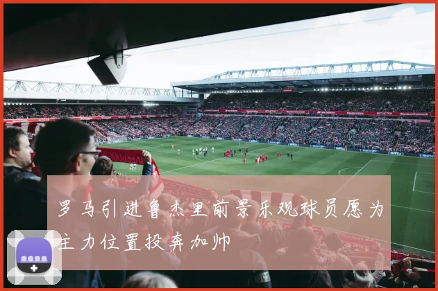 罗马引进鲁杰里前景乐观球员愿为主力位置投奔加帅