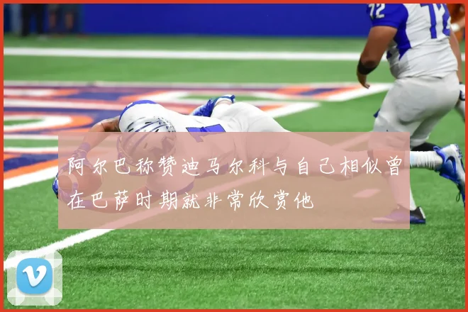 阿尔巴称赞迪马尔科与自己相似曾在巴萨时期就非常欣赏他
