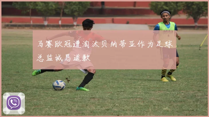 马赛欧冠遭淘汰贝纳蒂亚作为足球总监诚恳道歉
